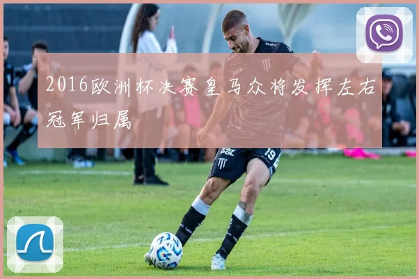 2016欧洲杯决赛皇马众将发挥左右冠军归属