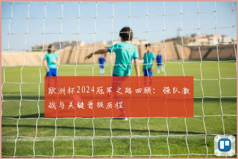 欧洲杯2024冠军之路回顾:强队激战与关键晋级历程