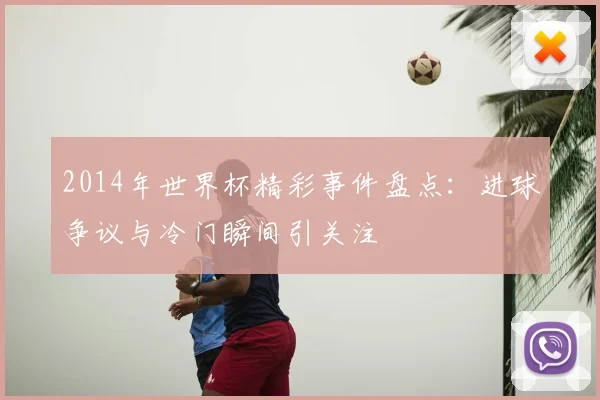 2014年世界杯精彩事件盘点:进球争议与冷门瞬间引关注