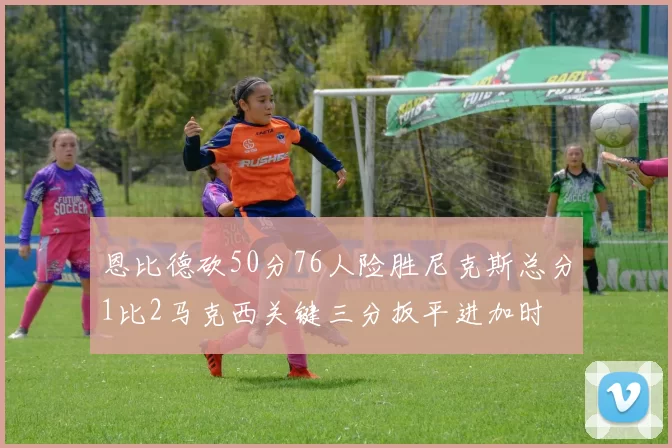 恩比德砍50分76人险胜尼克斯总分1比2马克西关键三分扳平进加时