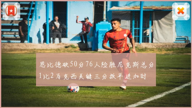 恩比德砍50分76人险胜尼克斯总分1比2马克西关键三分扳平进加时