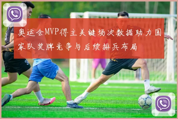 奥运会MVP得主关键场次数据助力国家队奖牌竞争与后续排兵布局