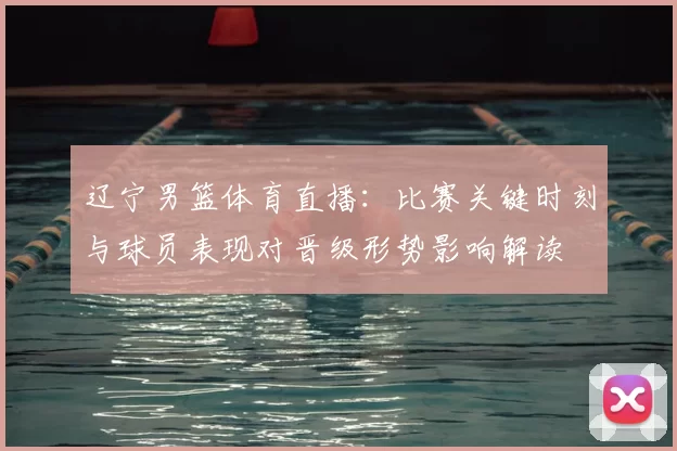 辽宁男篮体育直播：比赛关键时刻与球员表现对晋级形势影响解读