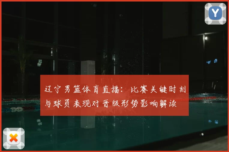 辽宁男篮体育直播：比赛关键时刻与球员表现对晋级形势影响解读
