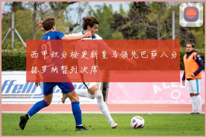 西甲积分榜更新皇马领先巴萨八分赫罗纳暂列次席