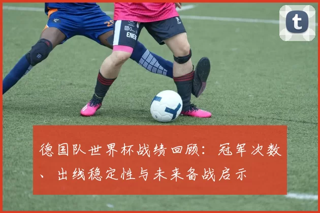 德国队世界杯战绩回顾：冠军次数、出线稳定性与未来备战启示