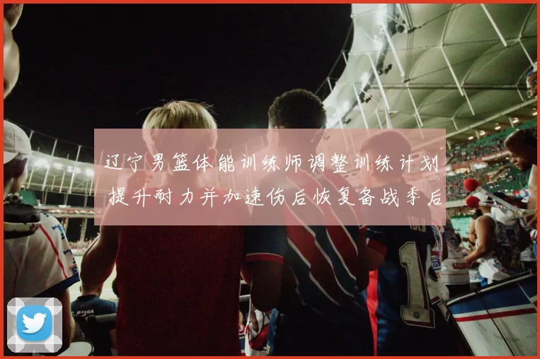 辽宁男篮体能训练师调整训练计划 提升耐力并加速伤后恢复备战季后赛