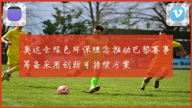 奥运会绿色环保理念推动巴黎赛事筹备采用创新可持续方案