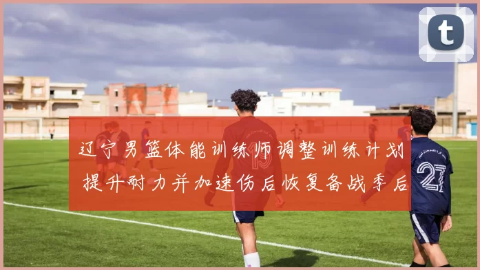 辽宁男篮体能训练师调整训练计划 提升耐力并加速伤后恢复备战季后赛