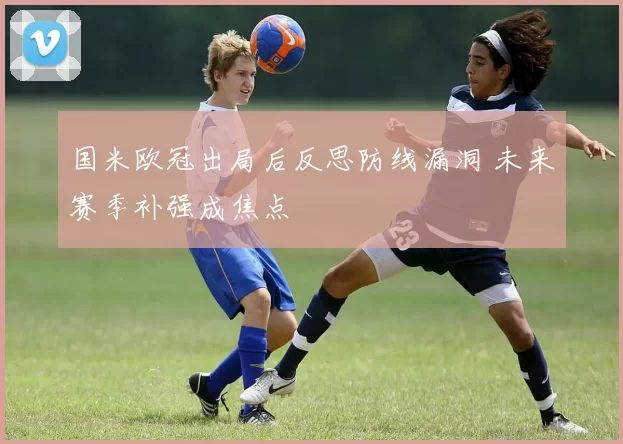 国米欧冠出局后反思防线漏洞 未来赛季补强成焦点