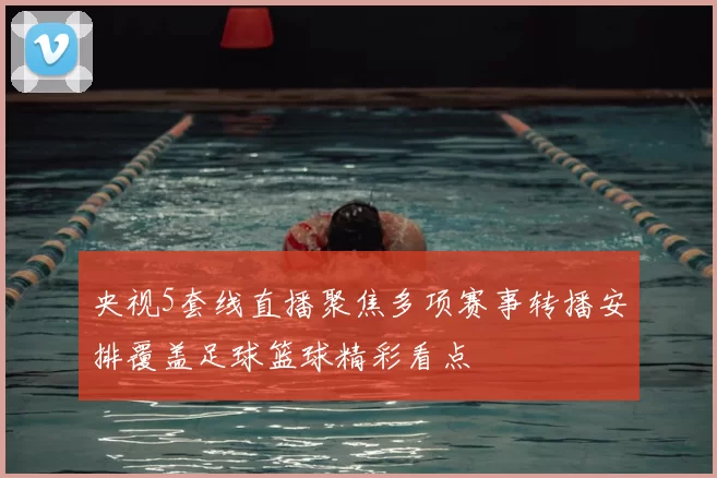 央视5套线直播聚焦多项赛事转播安排覆盖足球篮球精彩看点