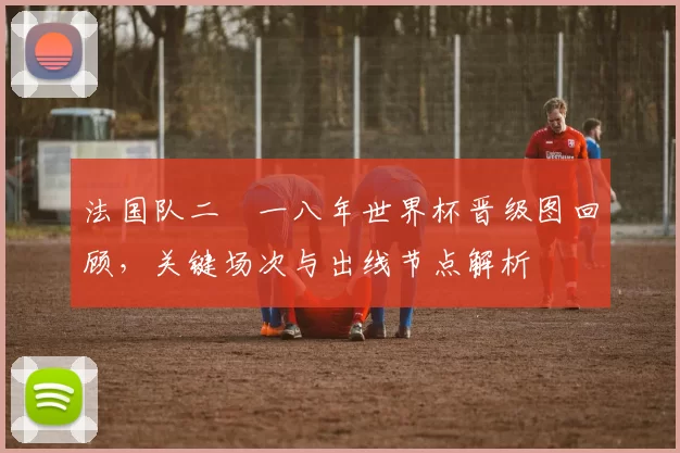 法国队二〇一八年世界杯晋级图回顾，关键场次与出线节点解析