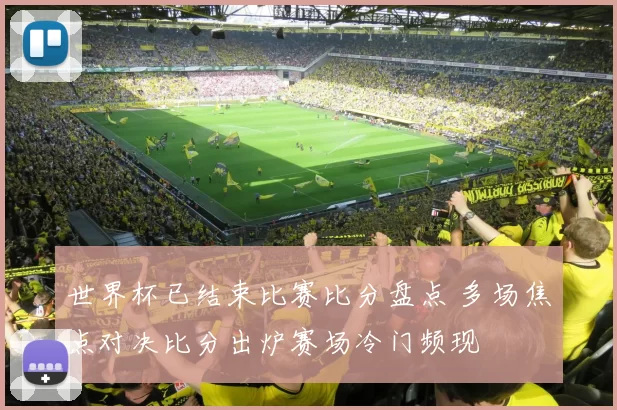 世界杯已结束比赛比分盘点 多场焦点对决比分出炉赛场冷门频现