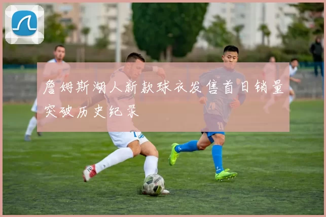 詹姆斯湖人新款球衣发售首日销量突破历史纪录