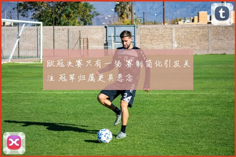 欧冠决赛只有一场 赛制简化引发关注 冠军归属更具悬念