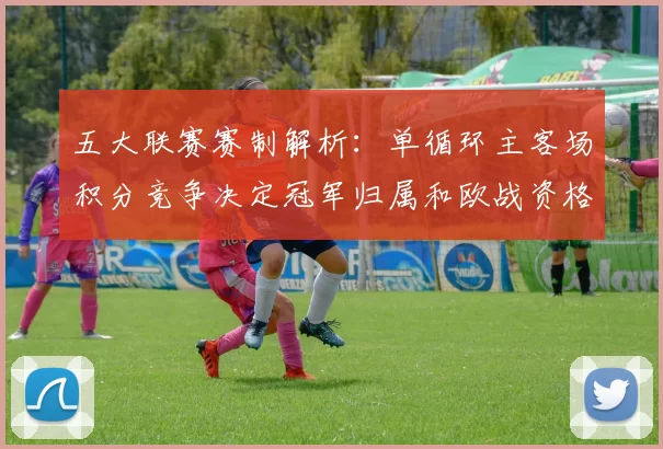 五大联赛赛制解析：单循环主客场积分竞争决定冠军归属和欧战资格
