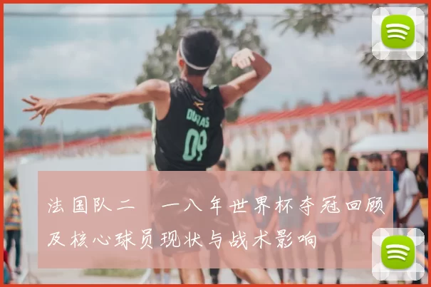 法国队二〇一八年世界杯夺冠回顾及核心球员现状与战术影响