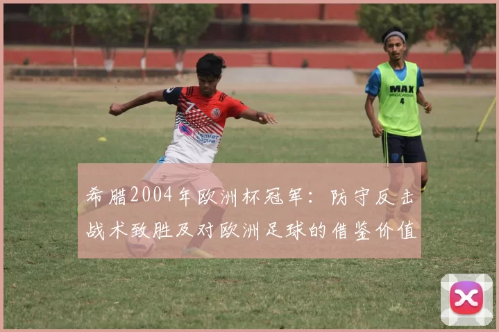 希腊2004年欧洲杯冠军:防守反击战术致胜及对欧洲足球的借鉴价值