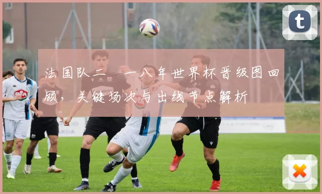 法国队二〇一八年世界杯晋级图回顾，关键场次与出线节点解析